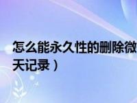 怎么能永久性的删除微信聊天记录（如何永久性删除微信聊天记录）