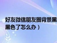 好友微信朋友圈背景黑色怎么回事（手机微信背景突然变成黑色了怎么办）