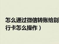 怎么通过微信转账给别人的银行卡（用微信转账到别人的银行卡怎么操作）