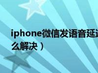 iphone微信发语音延迟怎么解决（苹果微信发语音延迟怎么解决）