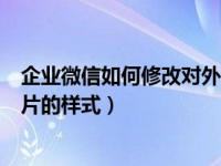 企业微信如何修改对外名片姓名（企业微信怎么编辑对外名片的样式）