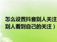 怎么设置抖音别人关注才能看视频（抖音里面怎么设置不让别人看到自己的关注）