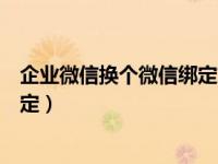 企业微信换个微信绑定如何操作（企业微信怎么更换微信绑定）