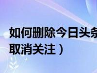 如何删除今日头条内关注内容（今日头条怎样取消关注）