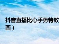 抖音直播比心手势特效（抖音直播怎么设置比心手势特效动画）