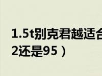 1.5t别克君越适合加92还是95（1.5t君越加92还是95）