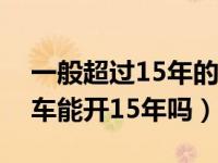 一般超过15年的私家车还能开吗（一般私家车能开15年吗）