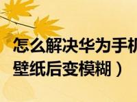 怎么解决华为手机设置壁纸会模糊（华为设置壁纸后变模糊）