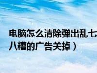 电脑怎么清除弹出乱七八糟广告（怎么把电脑上弹出来乱七八糟的广告关掉）