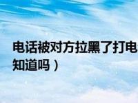 电话被对方拉黑了打电话他知道吗（电话被拉黑打电话对方知道吗）