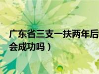 广东省三支一扶两年后转编制（三支一扶两年后转编制一定会成功吗）