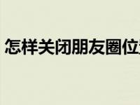 怎样关闭朋友圈位置信息（怎样关闭朋友圈）