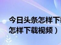 今日头条怎样下载视频到sd卡里（今日头条怎样下载视频）