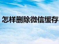 怎样删除微信缓存内容（怎样删除微信缓存）