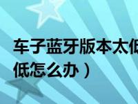 车子蓝牙版本太低连接不上（车载蓝牙版本太低怎么办）