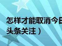 怎样才能取消今日头条的关注（怎样取消今日头条关注）