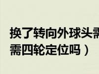 换了转向外球头需要做四轮定位吗（换球头后需四轮定位吗）