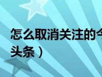 怎么取消关注的今日头条（怎样取消关注今日头条）