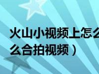 火山小视频上怎么样才能合拍（火山小视频怎么合拍视频）