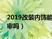 2019改装内饰能过年审吗（改装内饰能过年审吗）