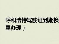 呼和浩特驾驶证到期换证地点（呼和浩特驾驶证到期了去哪里办理）