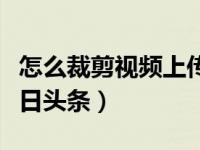 怎么裁剪视频上传今日头条（怎么录视频发今日头条）