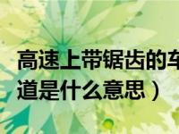 高速上带锯齿的车道是什么（高速上的锯齿车道是什么意思）