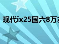 现代ix25国六8万左右（现代ix25是国六吗）