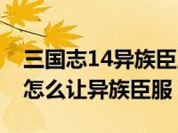 三国志14异族臣服会送多少兵力（三国志14怎么让异族臣服）