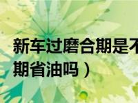 新车过磨合期是不是就省油了（新车过了磨合期省油吗）