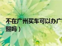 不在广州买车可以办广州牌照（在广州买车可以回老家上牌照吗）