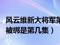 风云维新大将军第几集出来（风云维新大将军被绑是第几集）