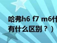 哈弗h6 f7 m6什么区别（哈弗h6与啥弗m6有什么区别？）