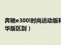 奔驰e300l时尚运动版和豪华版区别（奔驰e300l时尚版和豪华版区别）