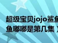 超级宝贝jojo鲨鱼嘟嘟视频（超级宝贝jojo鲨鱼嘟嘟是第几集）