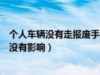 个人车辆没有走报废手续有影响吗（车辆如果不报废个人有没有影响）