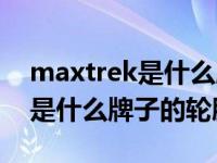 maxtrek是什么牌子的轮胎如何（maxtrek是什么牌子的轮胎）