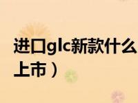 进口glc新款什么时候上市（glc新款什么时候上市）