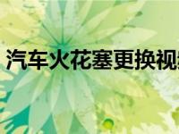 汽车火花塞更换视频（小车火花塞多久更换）