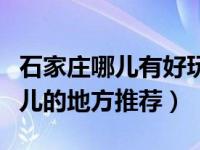 石家庄哪儿有好玩儿的地方（石家庄哪里好玩儿的地方推荐）