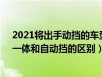 2021将出手动挡的车型（2021年12月30日最新发布:手自一体和自动挡的区别）