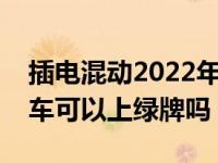 插电混动2022年可以上绿牌吗（油电混动的车可以上绿牌吗）