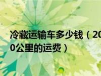 冷藏运输车多少钱（2021年12月30日最新发布:冷藏车2000公里的运费）