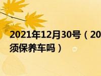 2021年12月30号（2021年12月30日最新发布:时间到了必须保养车吗）