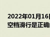 2022年01月16日最新发布:驾车下坡时熄火空档滑行是正确的吗