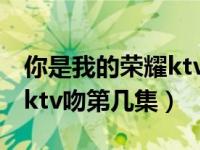 你是我的荣耀ktv吻戏在哪集（你是我的荣耀ktv吻第几集）