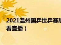 2021温州国乒世乒赛热身赛（2021世乒赛热身赛在哪可以看直播）